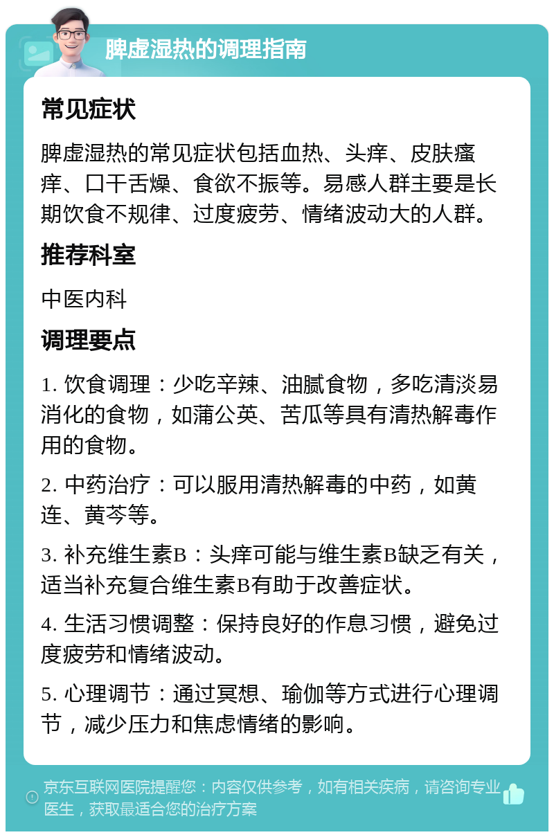 脾虚湿热的调理指南 常见症状 脾虚湿热的常见症状包括血热、头痒、皮肤瘙痒、口干舌燥、食欲不振等。易感人群主要是长期饮食不规律、过度疲劳、情绪波动大的人群。 推荐科室 中医内科 调理要点 1. 饮食调理：少吃辛辣、油腻食物，多吃清淡易消化的食物，如蒲公英、苦瓜等具有清热解毒作用的食物。 2. 中药治疗：可以服用清热解毒的中药，如黄连、黄芩等。 3. 补充维生素B：头痒可能与维生素B缺乏有关，适当补充复合维生素B有助于改善症状。 4. 生活习惯调整：保持良好的作息习惯，避免过度疲劳和情绪波动。 5. 心理调节：通过冥想、瑜伽等方式进行心理调节，减少压力和焦虑情绪的影响。