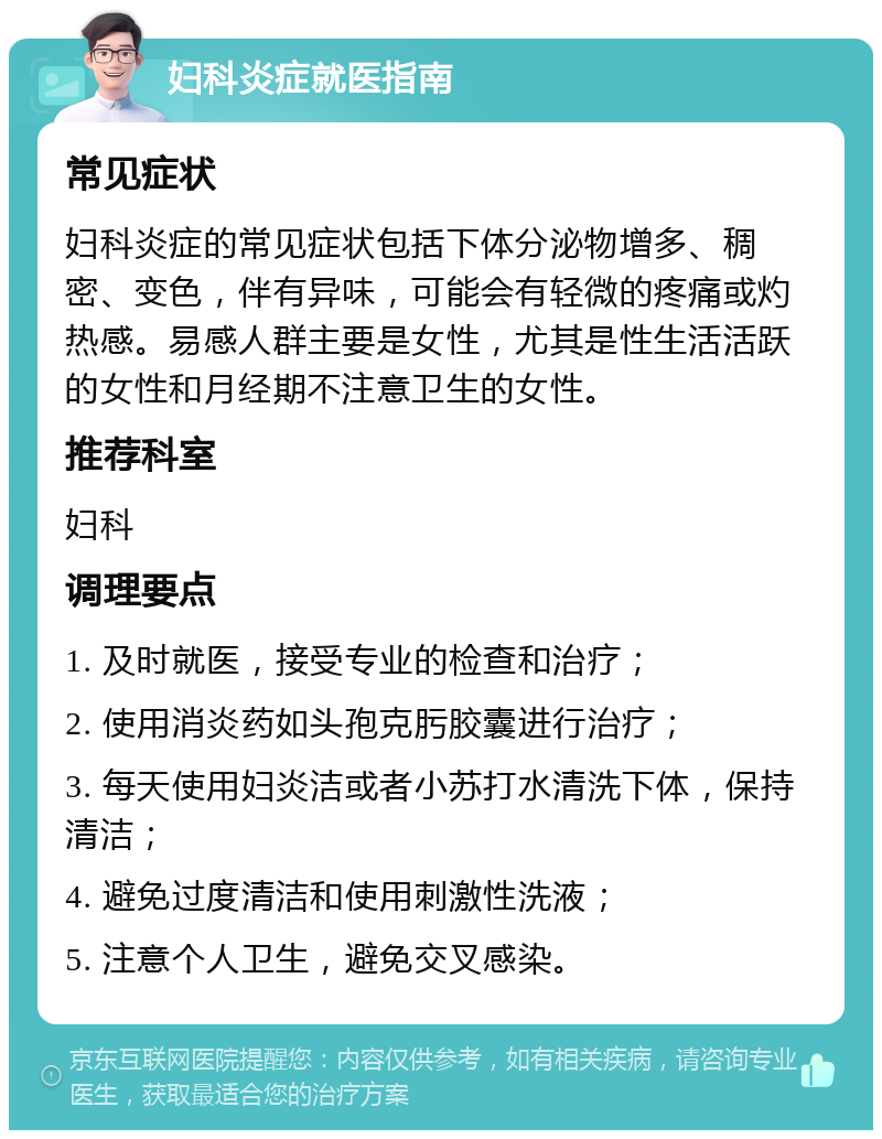 妇科炎症就医指南 常见症状 妇科炎症的常见症状包括下体分泌物增多、稠密、变色，伴有异味，可能会有轻微的疼痛或灼热感。易感人群主要是女性，尤其是性生活活跃的女性和月经期不注意卫生的女性。 推荐科室 妇科 调理要点 1. 及时就医，接受专业的检查和治疗； 2. 使用消炎药如头孢克肟胶囊进行治疗； 3. 每天使用妇炎洁或者小苏打水清洗下体，保持清洁； 4. 避免过度清洁和使用刺激性洗液； 5. 注意个人卫生，避免交叉感染。