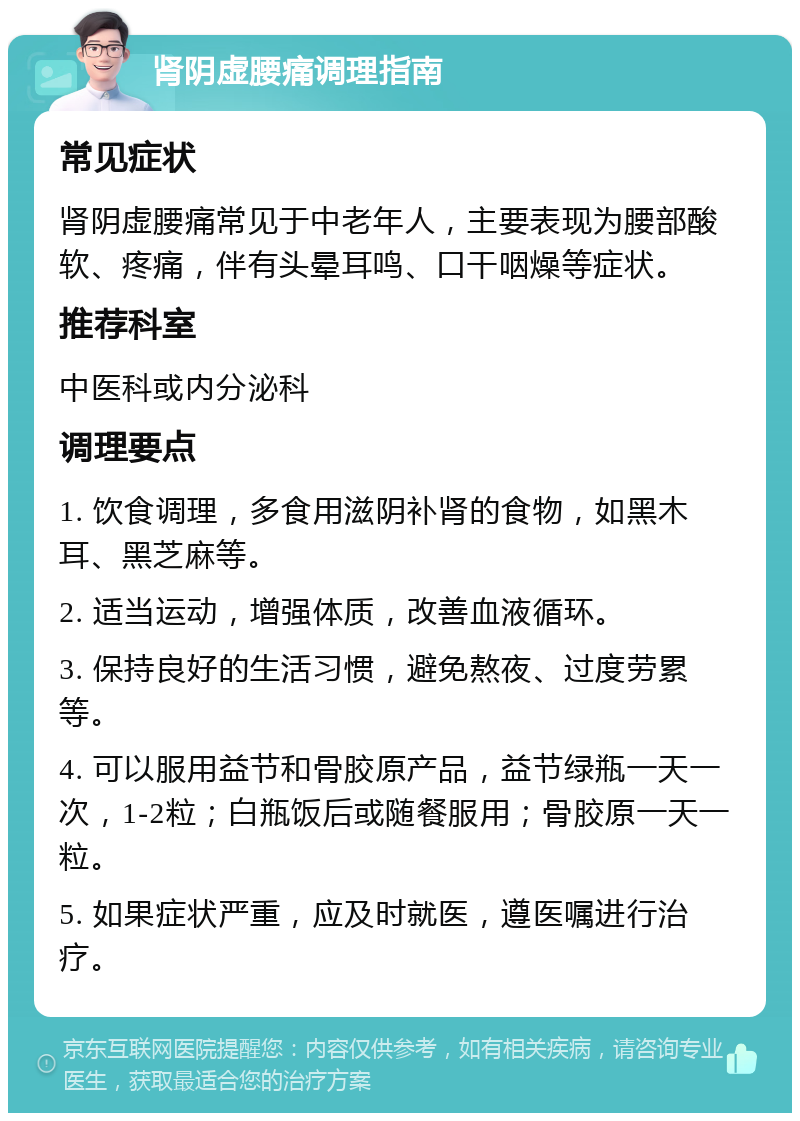 肾阴虚腰痛调理指南 常见症状 肾阴虚腰痛常见于中老年人，主要表现为腰部酸软、疼痛，伴有头晕耳鸣、口干咽燥等症状。 推荐科室 中医科或内分泌科 调理要点 1. 饮食调理，多食用滋阴补肾的食物，如黑木耳、黑芝麻等。 2. 适当运动，增强体质，改善血液循环。 3. 保持良好的生活习惯，避免熬夜、过度劳累等。 4. 可以服用益节和骨胶原产品，益节绿瓶一天一次，1-2粒；白瓶饭后或随餐服用；骨胶原一天一粒。 5. 如果症状严重，应及时就医，遵医嘱进行治疗。