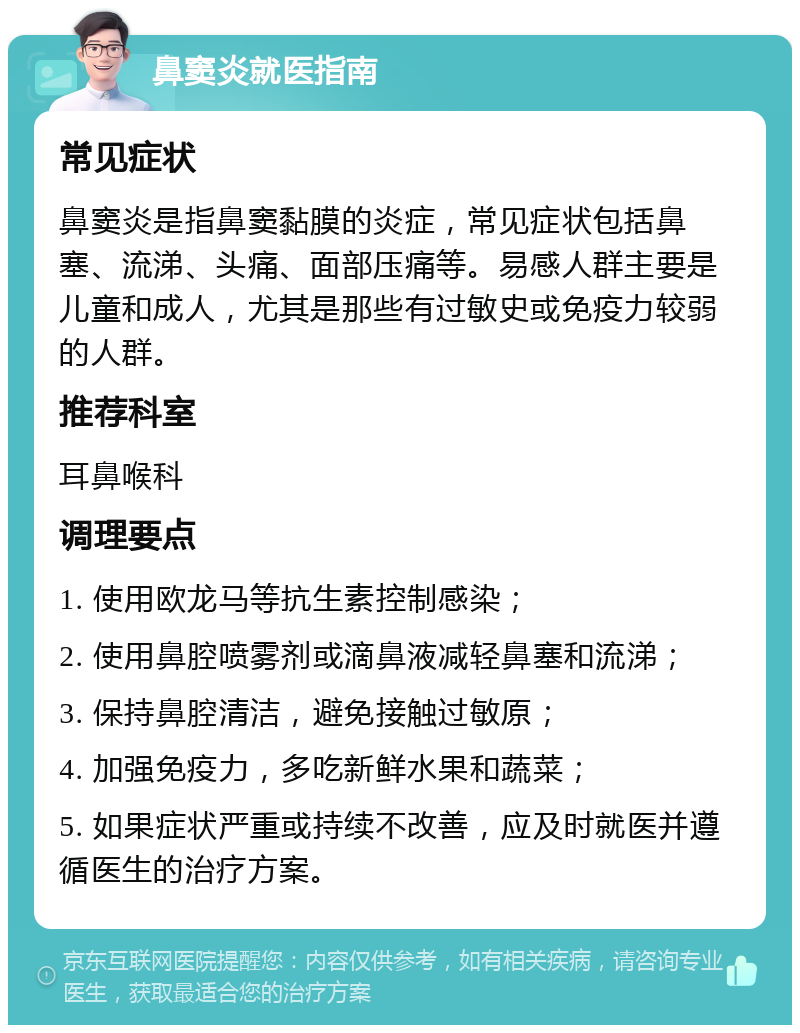 鼻窦炎就医指南 常见症状 鼻窦炎是指鼻窦黏膜的炎症，常见症状包括鼻塞、流涕、头痛、面部压痛等。易感人群主要是儿童和成人，尤其是那些有过敏史或免疫力较弱的人群。 推荐科室 耳鼻喉科 调理要点 1. 使用欧龙马等抗生素控制感染； 2. 使用鼻腔喷雾剂或滴鼻液减轻鼻塞和流涕； 3. 保持鼻腔清洁，避免接触过敏原； 4. 加强免疫力，多吃新鲜水果和蔬菜； 5. 如果症状严重或持续不改善，应及时就医并遵循医生的治疗方案。