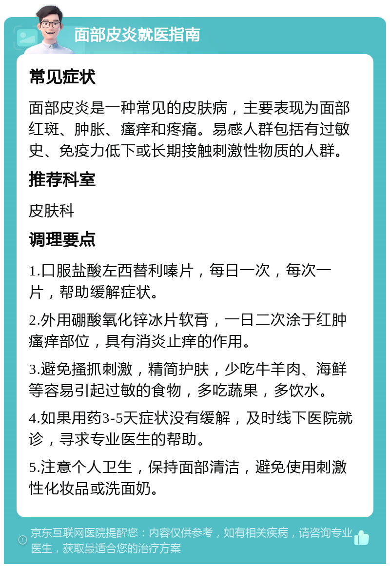 面部皮炎就医指南 常见症状 面部皮炎是一种常见的皮肤病，主要表现为面部红斑、肿胀、瘙痒和疼痛。易感人群包括有过敏史、免疫力低下或长期接触刺激性物质的人群。 推荐科室 皮肤科 调理要点 1.口服盐酸左西替利嗪片，每日一次，每次一片，帮助缓解症状。 2.外用硼酸氧化锌冰片软膏，一日二次涂于红肿瘙痒部位，具有消炎止痒的作用。 3.避免搔抓刺激，精简护肤，少吃牛羊肉、海鲜等容易引起过敏的食物，多吃蔬果，多饮水。 4.如果用药3-5天症状没有缓解，及时线下医院就诊，寻求专业医生的帮助。 5.注意个人卫生，保持面部清洁，避免使用刺激性化妆品或洗面奶。