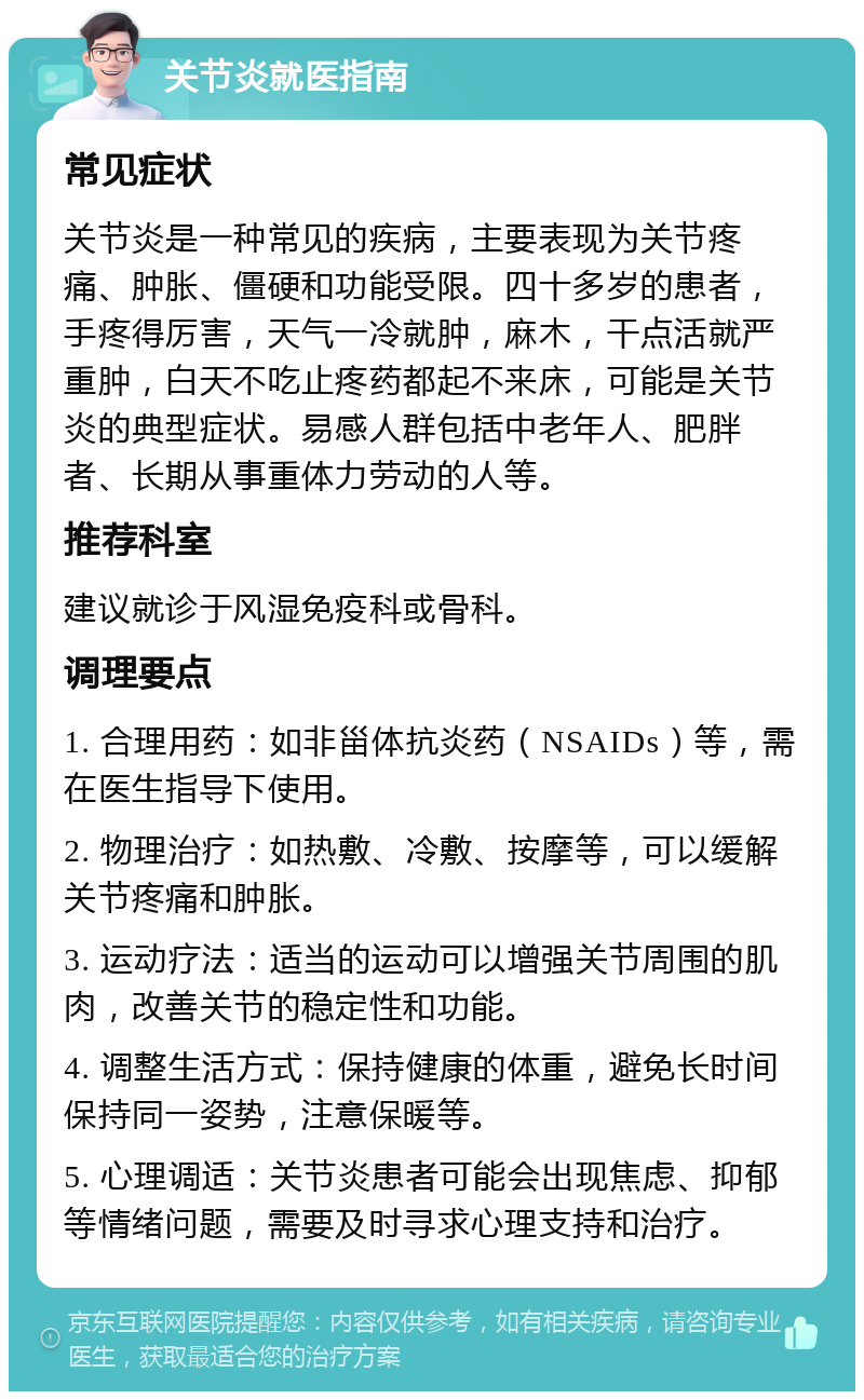 关节炎就医指南 常见症状 关节炎是一种常见的疾病，主要表现为关节疼痛、肿胀、僵硬和功能受限。四十多岁的患者，手疼得厉害，天气一冷就肿，麻木，干点活就严重肿，白天不吃止疼药都起不来床，可能是关节炎的典型症状。易感人群包括中老年人、肥胖者、长期从事重体力劳动的人等。 推荐科室 建议就诊于风湿免疫科或骨科。 调理要点 1. 合理用药：如非甾体抗炎药（NSAIDs）等，需在医生指导下使用。 2. 物理治疗：如热敷、冷敷、按摩等，可以缓解关节疼痛和肿胀。 3. 运动疗法：适当的运动可以增强关节周围的肌肉，改善关节的稳定性和功能。 4. 调整生活方式：保持健康的体重，避免长时间保持同一姿势，注意保暖等。 5. 心理调适：关节炎患者可能会出现焦虑、抑郁等情绪问题，需要及时寻求心理支持和治疗。