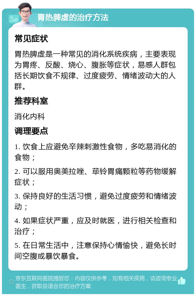 胃热脾虚的治疗方法 常见症状 胃热脾虚是一种常见的消化系统疾病，主要表现为胃疼、反酸、烧心、腹胀等症状，易感人群包括长期饮食不规律、过度疲劳、情绪波动大的人群。 推荐科室 消化内科 调理要点 1. 饮食上应避免辛辣刺激性食物，多吃易消化的食物； 2. 可以服用奥美拉唑、荜铃胃痛颗粒等药物缓解症状； 3. 保持良好的生活习惯，避免过度疲劳和情绪波动； 4. 如果症状严重，应及时就医，进行相关检查和治疗； 5. 在日常生活中，注意保持心情愉快，避免长时间空腹或暴饮暴食。