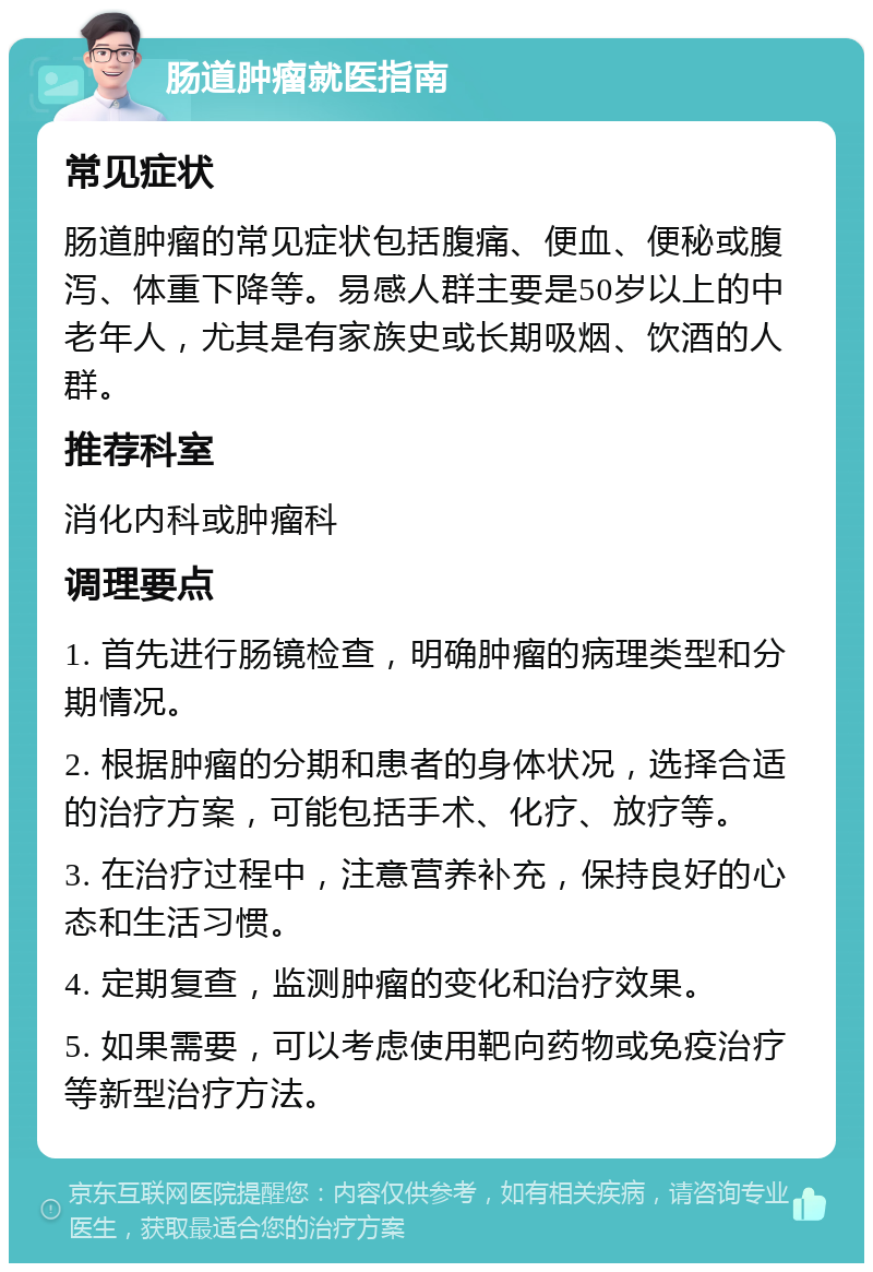 肠道肿瘤就医指南 常见症状 肠道肿瘤的常见症状包括腹痛、便血、便秘或腹泻、体重下降等。易感人群主要是50岁以上的中老年人，尤其是有家族史或长期吸烟、饮酒的人群。 推荐科室 消化内科或肿瘤科 调理要点 1. 首先进行肠镜检查，明确肿瘤的病理类型和分期情况。 2. 根据肿瘤的分期和患者的身体状况，选择合适的治疗方案，可能包括手术、化疗、放疗等。 3. 在治疗过程中，注意营养补充，保持良好的心态和生活习惯。 4. 定期复查，监测肿瘤的变化和治疗效果。 5. 如果需要，可以考虑使用靶向药物或免疫治疗等新型治疗方法。