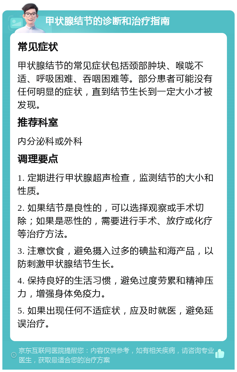 甲状腺结节的诊断和治疗指南 常见症状 甲状腺结节的常见症状包括颈部肿块、喉咙不适、呼吸困难、吞咽困难等。部分患者可能没有任何明显的症状，直到结节生长到一定大小才被发现。 推荐科室 内分泌科或外科 调理要点 1. 定期进行甲状腺超声检查，监测结节的大小和性质。 2. 如果结节是良性的，可以选择观察或手术切除；如果是恶性的，需要进行手术、放疗或化疗等治疗方法。 3. 注意饮食，避免摄入过多的碘盐和海产品，以防刺激甲状腺结节生长。 4. 保持良好的生活习惯，避免过度劳累和精神压力，增强身体免疫力。 5. 如果出现任何不适症状，应及时就医，避免延误治疗。