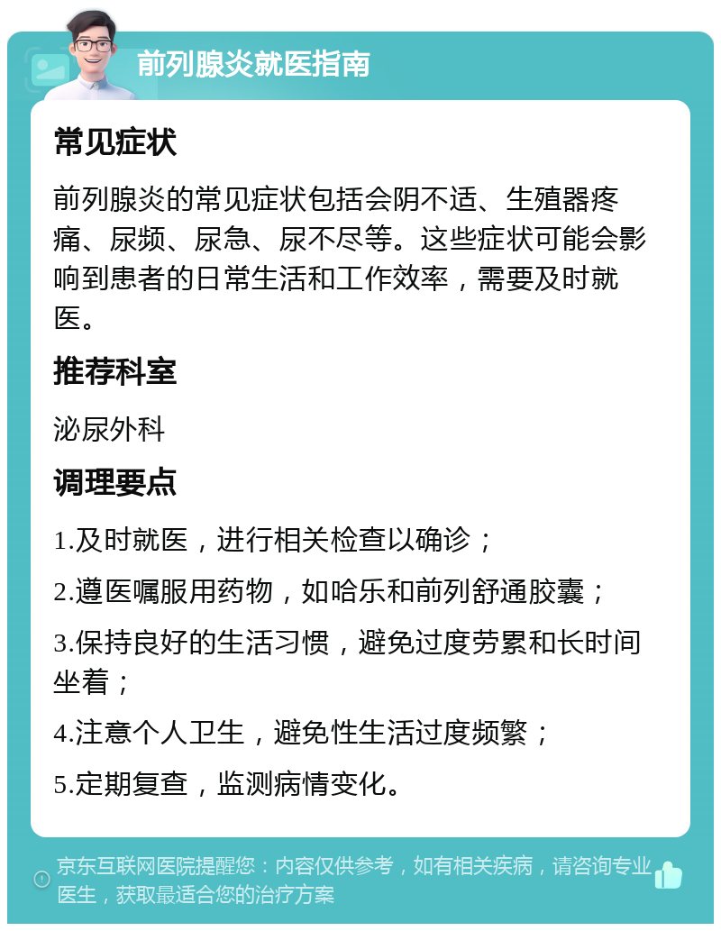 前列腺炎就医指南 常见症状 前列腺炎的常见症状包括会阴不适、生殖器疼痛、尿频、尿急、尿不尽等。这些症状可能会影响到患者的日常生活和工作效率，需要及时就医。 推荐科室 泌尿外科 调理要点 1.及时就医，进行相关检查以确诊； 2.遵医嘱服用药物，如哈乐和前列舒通胶囊； 3.保持良好的生活习惯，避免过度劳累和长时间坐着； 4.注意个人卫生，避免性生活过度频繁； 5.定期复查，监测病情变化。