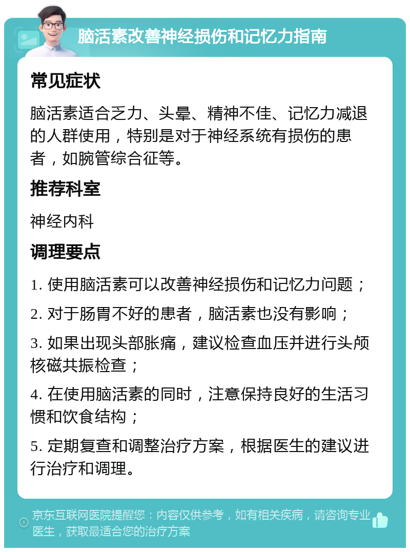 脑活素改善神经损伤和记忆力指南 常见症状 脑活素适合乏力、头晕、精神不佳、记忆力减退的人群使用，特别是对于神经系统有损伤的患者，如腕管综合征等。 推荐科室 神经内科 调理要点 1. 使用脑活素可以改善神经损伤和记忆力问题； 2. 对于肠胃不好的患者，脑活素也没有影响； 3. 如果出现头部胀痛，建议检查血压并进行头颅核磁共振检查； 4. 在使用脑活素的同时，注意保持良好的生活习惯和饮食结构； 5. 定期复查和调整治疗方案，根据医生的建议进行治疗和调理。