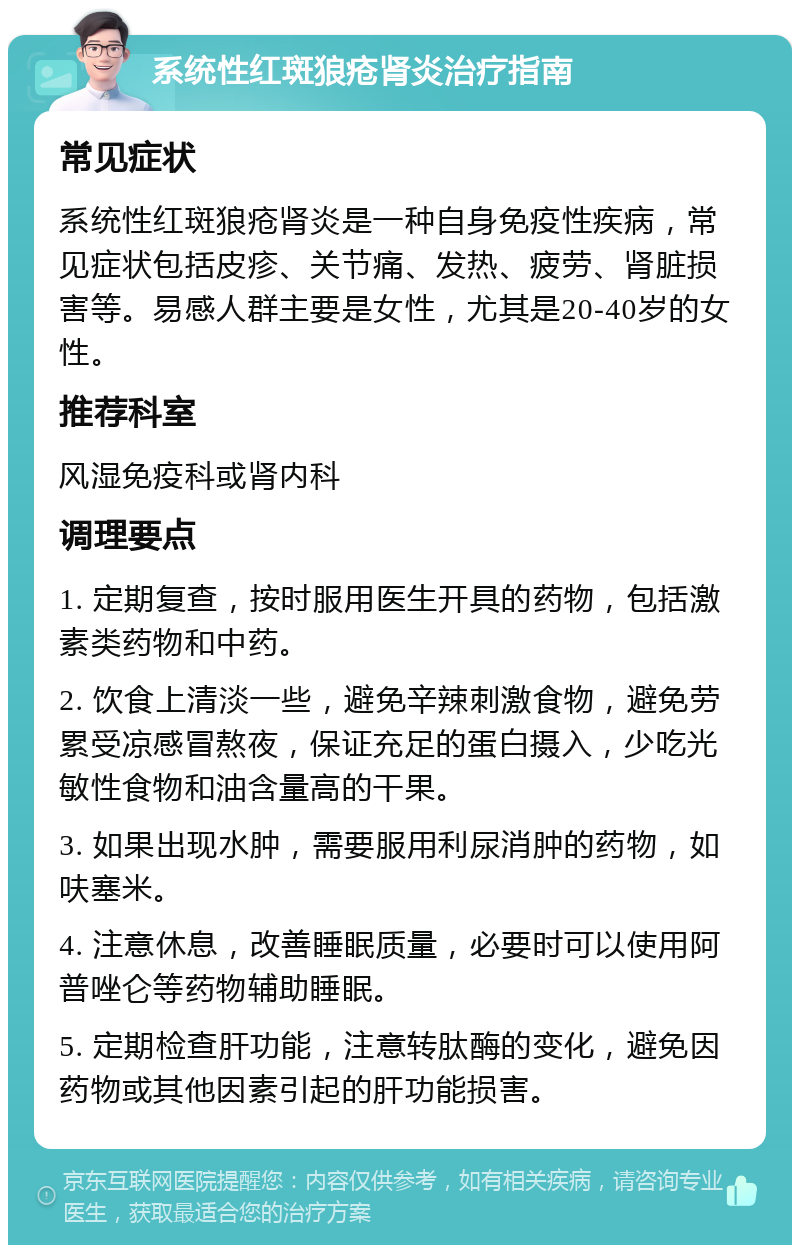 系统性红斑狼疮肾炎治疗指南 常见症状 系统性红斑狼疮肾炎是一种自身免疫性疾病，常见症状包括皮疹、关节痛、发热、疲劳、肾脏损害等。易感人群主要是女性，尤其是20-40岁的女性。 推荐科室 风湿免疫科或肾内科 调理要点 1. 定期复查，按时服用医生开具的药物，包括激素类药物和中药。 2. 饮食上清淡一些，避免辛辣刺激食物，避免劳累受凉感冒熬夜，保证充足的蛋白摄入，少吃光敏性食物和油含量高的干果。 3. 如果出现水肿，需要服用利尿消肿的药物，如呋塞米。 4. 注意休息，改善睡眠质量，必要时可以使用阿普唑仑等药物辅助睡眠。 5. 定期检查肝功能，注意转肽酶的变化，避免因药物或其他因素引起的肝功能损害。