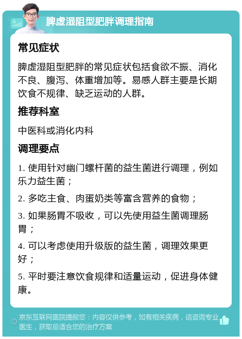 脾虚湿阻型肥胖调理指南 常见症状 脾虚湿阻型肥胖的常见症状包括食欲不振、消化不良、腹泻、体重增加等。易感人群主要是长期饮食不规律、缺乏运动的人群。 推荐科室 中医科或消化内科 调理要点 1. 使用针对幽门螺杆菌的益生菌进行调理，例如乐力益生菌； 2. 多吃主食、肉蛋奶类等富含营养的食物； 3. 如果肠胃不吸收，可以先使用益生菌调理肠胃； 4. 可以考虑使用升级版的益生菌，调理效果更好； 5. 平时要注意饮食规律和适量运动，促进身体健康。