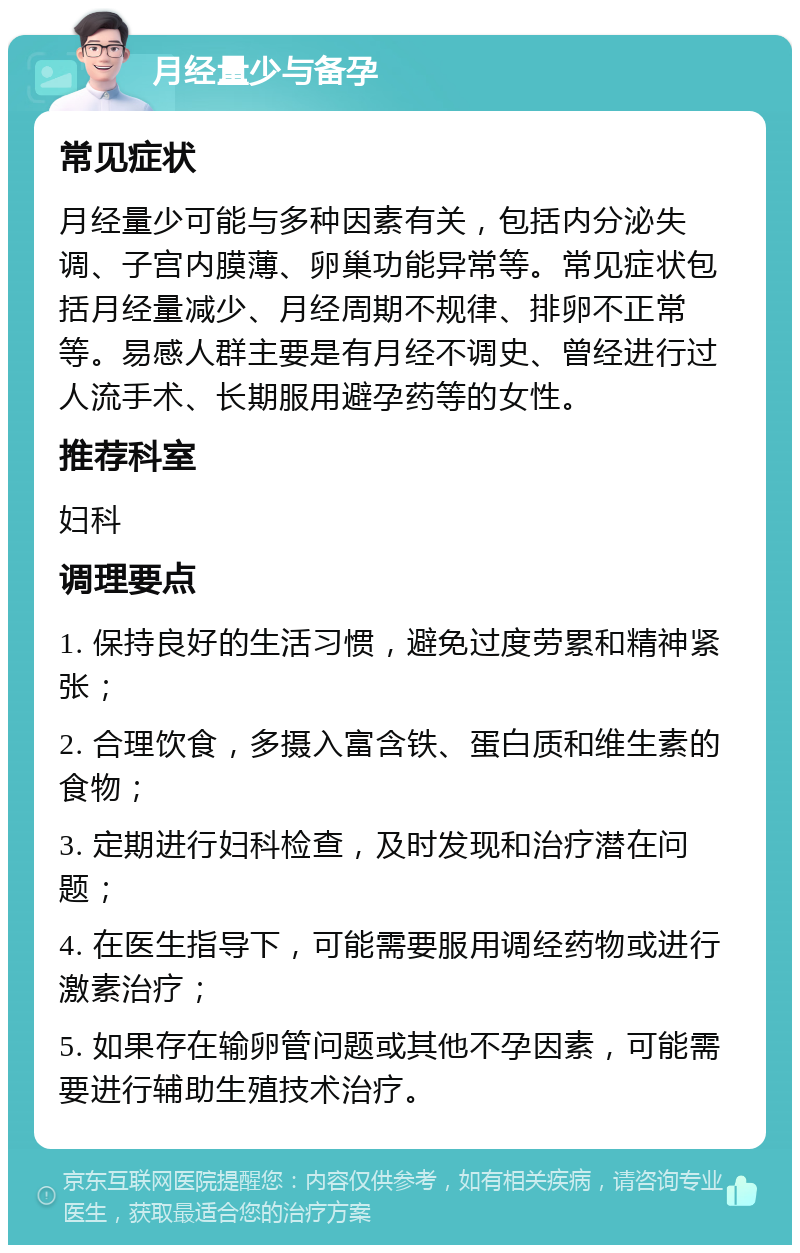 月经量少与备孕 常见症状 月经量少可能与多种因素有关，包括内分泌失调、子宫内膜薄、卵巢功能异常等。常见症状包括月经量减少、月经周期不规律、排卵不正常等。易感人群主要是有月经不调史、曾经进行过人流手术、长期服用避孕药等的女性。 推荐科室 妇科 调理要点 1. 保持良好的生活习惯，避免过度劳累和精神紧张； 2. 合理饮食，多摄入富含铁、蛋白质和维生素的食物； 3. 定期进行妇科检查，及时发现和治疗潜在问题； 4. 在医生指导下，可能需要服用调经药物或进行激素治疗； 5. 如果存在输卵管问题或其他不孕因素，可能需要进行辅助生殖技术治疗。