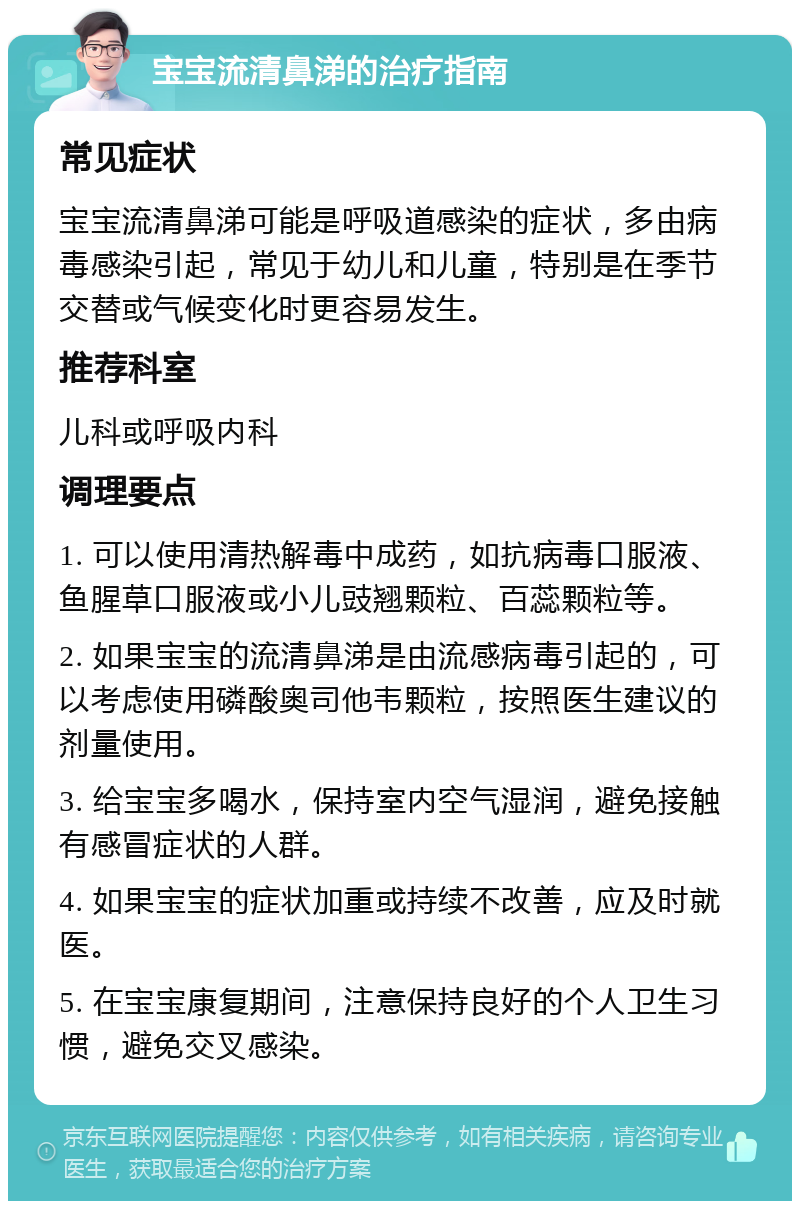 宝宝流清鼻涕的治疗指南 常见症状 宝宝流清鼻涕可能是呼吸道感染的症状，多由病毒感染引起，常见于幼儿和儿童，特别是在季节交替或气候变化时更容易发生。 推荐科室 儿科或呼吸内科 调理要点 1. 可以使用清热解毒中成药，如抗病毒口服液、鱼腥草口服液或小儿豉翘颗粒、百蕊颗粒等。 2. 如果宝宝的流清鼻涕是由流感病毒引起的，可以考虑使用磷酸奥司他韦颗粒，按照医生建议的剂量使用。 3. 给宝宝多喝水，保持室内空气湿润，避免接触有感冒症状的人群。 4. 如果宝宝的症状加重或持续不改善，应及时就医。 5. 在宝宝康复期间，注意保持良好的个人卫生习惯，避免交叉感染。