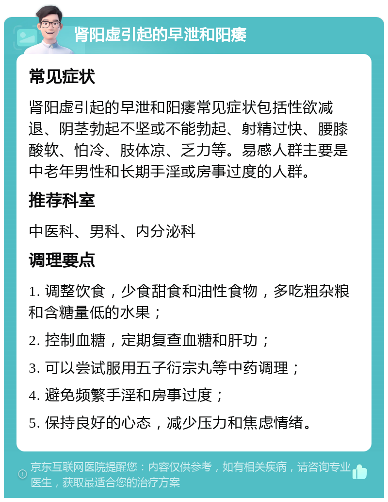 肾阳虚引起的早泄和阳痿 常见症状 肾阳虚引起的早泄和阳痿常见症状包括性欲减退、阴茎勃起不坚或不能勃起、射精过快、腰膝酸软、怕冷、肢体凉、乏力等。易感人群主要是中老年男性和长期手淫或房事过度的人群。 推荐科室 中医科、男科、内分泌科 调理要点 1. 调整饮食，少食甜食和油性食物，多吃粗杂粮和含糖量低的水果； 2. 控制血糖，定期复查血糖和肝功； 3. 可以尝试服用五子衍宗丸等中药调理； 4. 避免频繁手淫和房事过度； 5. 保持良好的心态，减少压力和焦虑情绪。