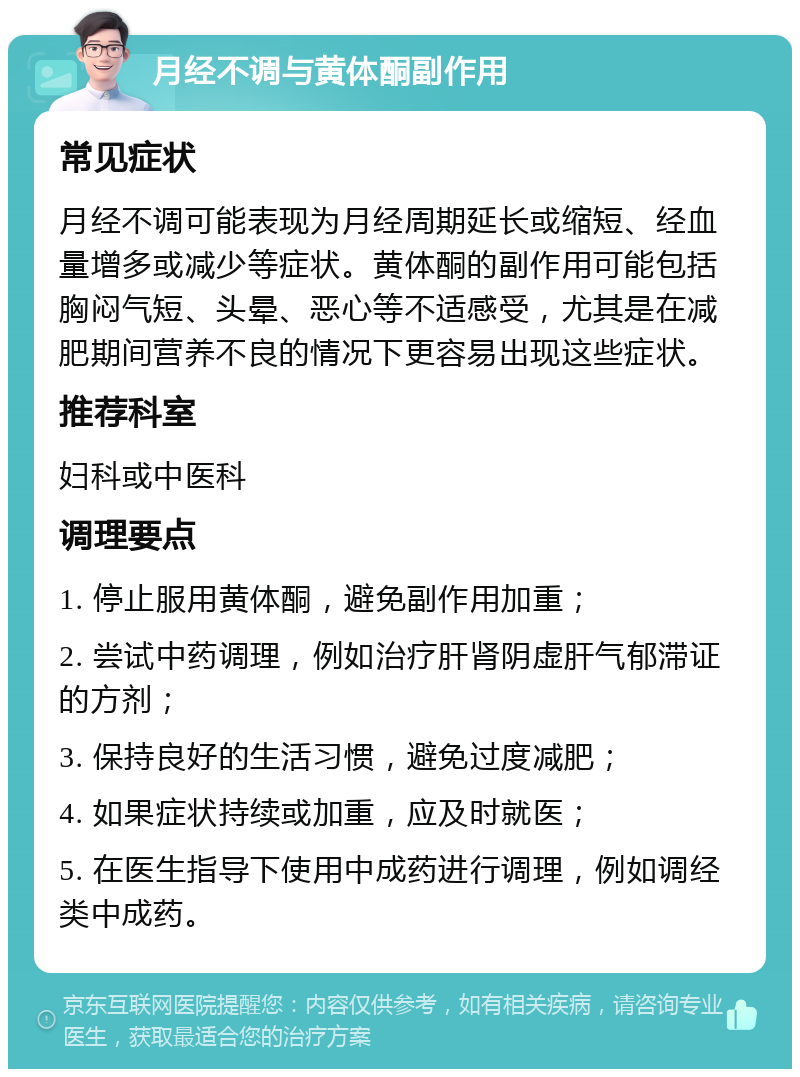 月经不调与黄体酮副作用 常见症状 月经不调可能表现为月经周期延长或缩短、经血量增多或减少等症状。黄体酮的副作用可能包括胸闷气短、头晕、恶心等不适感受，尤其是在减肥期间营养不良的情况下更容易出现这些症状。 推荐科室 妇科或中医科 调理要点 1. 停止服用黄体酮，避免副作用加重； 2. 尝试中药调理，例如治疗肝肾阴虚肝气郁滞证的方剂； 3. 保持良好的生活习惯，避免过度减肥； 4. 如果症状持续或加重，应及时就医； 5. 在医生指导下使用中成药进行调理，例如调经类中成药。