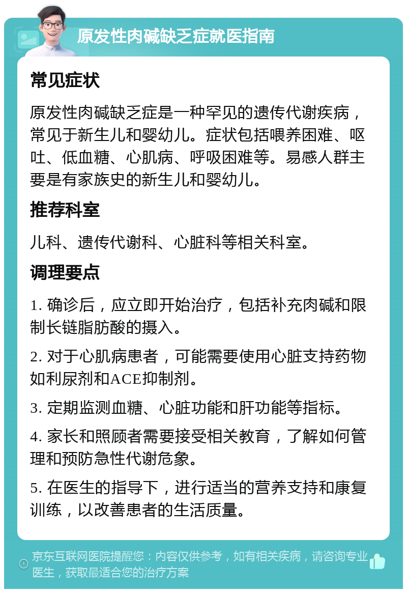 原发性肉碱缺乏症就医指南 常见症状 原发性肉碱缺乏症是一种罕见的遗传代谢疾病，常见于新生儿和婴幼儿。症状包括喂养困难、呕吐、低血糖、心肌病、呼吸困难等。易感人群主要是有家族史的新生儿和婴幼儿。 推荐科室 儿科、遗传代谢科、心脏科等相关科室。 调理要点 1. 确诊后，应立即开始治疗，包括补充肉碱和限制长链脂肪酸的摄入。 2. 对于心肌病患者，可能需要使用心脏支持药物如利尿剂和ACE抑制剂。 3. 定期监测血糖、心脏功能和肝功能等指标。 4. 家长和照顾者需要接受相关教育，了解如何管理和预防急性代谢危象。 5. 在医生的指导下，进行适当的营养支持和康复训练，以改善患者的生活质量。