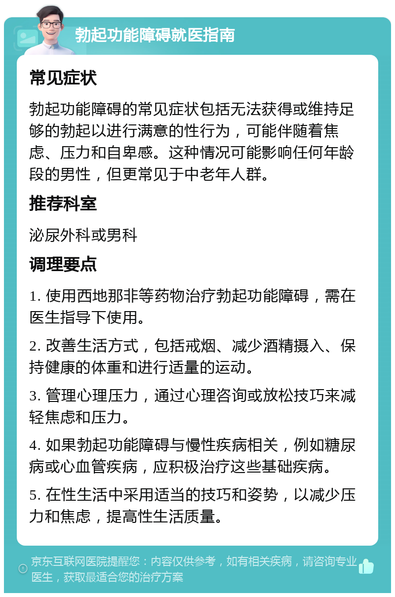 勃起功能障碍就医指南 常见症状 勃起功能障碍的常见症状包括无法获得或维持足够的勃起以进行满意的性行为，可能伴随着焦虑、压力和自卑感。这种情况可能影响任何年龄段的男性，但更常见于中老年人群。 推荐科室 泌尿外科或男科 调理要点 1. 使用西地那非等药物治疗勃起功能障碍，需在医生指导下使用。 2. 改善生活方式，包括戒烟、减少酒精摄入、保持健康的体重和进行适量的运动。 3. 管理心理压力，通过心理咨询或放松技巧来减轻焦虑和压力。 4. 如果勃起功能障碍与慢性疾病相关，例如糖尿病或心血管疾病，应积极治疗这些基础疾病。 5. 在性生活中采用适当的技巧和姿势，以减少压力和焦虑，提高性生活质量。