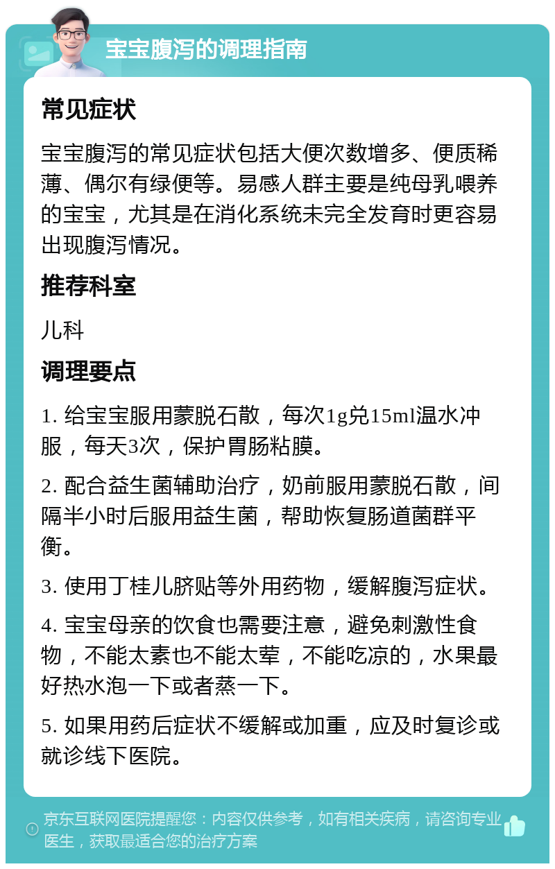 宝宝腹泻的调理指南 常见症状 宝宝腹泻的常见症状包括大便次数增多、便质稀薄、偶尔有绿便等。易感人群主要是纯母乳喂养的宝宝，尤其是在消化系统未完全发育时更容易出现腹泻情况。 推荐科室 儿科 调理要点 1. 给宝宝服用蒙脱石散，每次1g兑15ml温水冲服，每天3次，保护胃肠粘膜。 2. 配合益生菌辅助治疗，奶前服用蒙脱石散，间隔半小时后服用益生菌，帮助恢复肠道菌群平衡。 3. 使用丁桂儿脐贴等外用药物，缓解腹泻症状。 4. 宝宝母亲的饮食也需要注意，避免刺激性食物，不能太素也不能太荤，不能吃凉的，水果最好热水泡一下或者蒸一下。 5. 如果用药后症状不缓解或加重，应及时复诊或就诊线下医院。