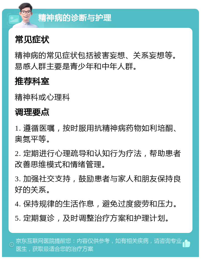 精神病的诊断与护理 常见症状 精神病的常见症状包括被害妄想、关系妄想等。易感人群主要是青少年和中年人群。 推荐科室 精神科或心理科 调理要点 1. 遵循医嘱，按时服用抗精神病药物如利培酮、奥氮平等。 2. 定期进行心理疏导和认知行为疗法，帮助患者改善思维模式和情绪管理。 3. 加强社交支持，鼓励患者与家人和朋友保持良好的关系。 4. 保持规律的生活作息，避免过度疲劳和压力。 5. 定期复诊，及时调整治疗方案和护理计划。