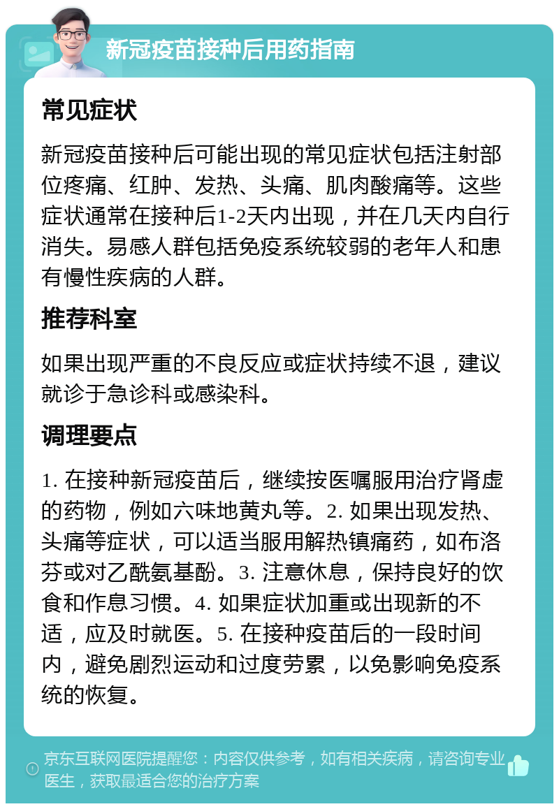 新冠疫苗接种后用药指南 常见症状 新冠疫苗接种后可能出现的常见症状包括注射部位疼痛、红肿、发热、头痛、肌肉酸痛等。这些症状通常在接种后1-2天内出现，并在几天内自行消失。易感人群包括免疫系统较弱的老年人和患有慢性疾病的人群。 推荐科室 如果出现严重的不良反应或症状持续不退，建议就诊于急诊科或感染科。 调理要点 1. 在接种新冠疫苗后，继续按医嘱服用治疗肾虚的药物，例如六味地黄丸等。2. 如果出现发热、头痛等症状，可以适当服用解热镇痛药，如布洛芬或对乙酰氨基酚。3. 注意休息，保持良好的饮食和作息习惯。4. 如果症状加重或出现新的不适，应及时就医。5. 在接种疫苗后的一段时间内，避免剧烈运动和过度劳累，以免影响免疫系统的恢复。