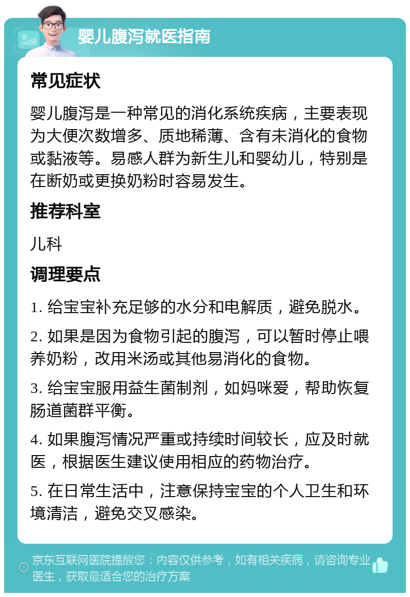 婴儿腹泻就医指南 常见症状 婴儿腹泻是一种常见的消化系统疾病，主要表现为大便次数增多、质地稀薄、含有未消化的食物或黏液等。易感人群为新生儿和婴幼儿，特别是在断奶或更换奶粉时容易发生。 推荐科室 儿科 调理要点 1. 给宝宝补充足够的水分和电解质，避免脱水。 2. 如果是因为食物引起的腹泻，可以暂时停止喂养奶粉，改用米汤或其他易消化的食物。 3. 给宝宝服用益生菌制剂，如妈咪爱，帮助恢复肠道菌群平衡。 4. 如果腹泻情况严重或持续时间较长，应及时就医，根据医生建议使用相应的药物治疗。 5. 在日常生活中，注意保持宝宝的个人卫生和环境清洁，避免交叉感染。