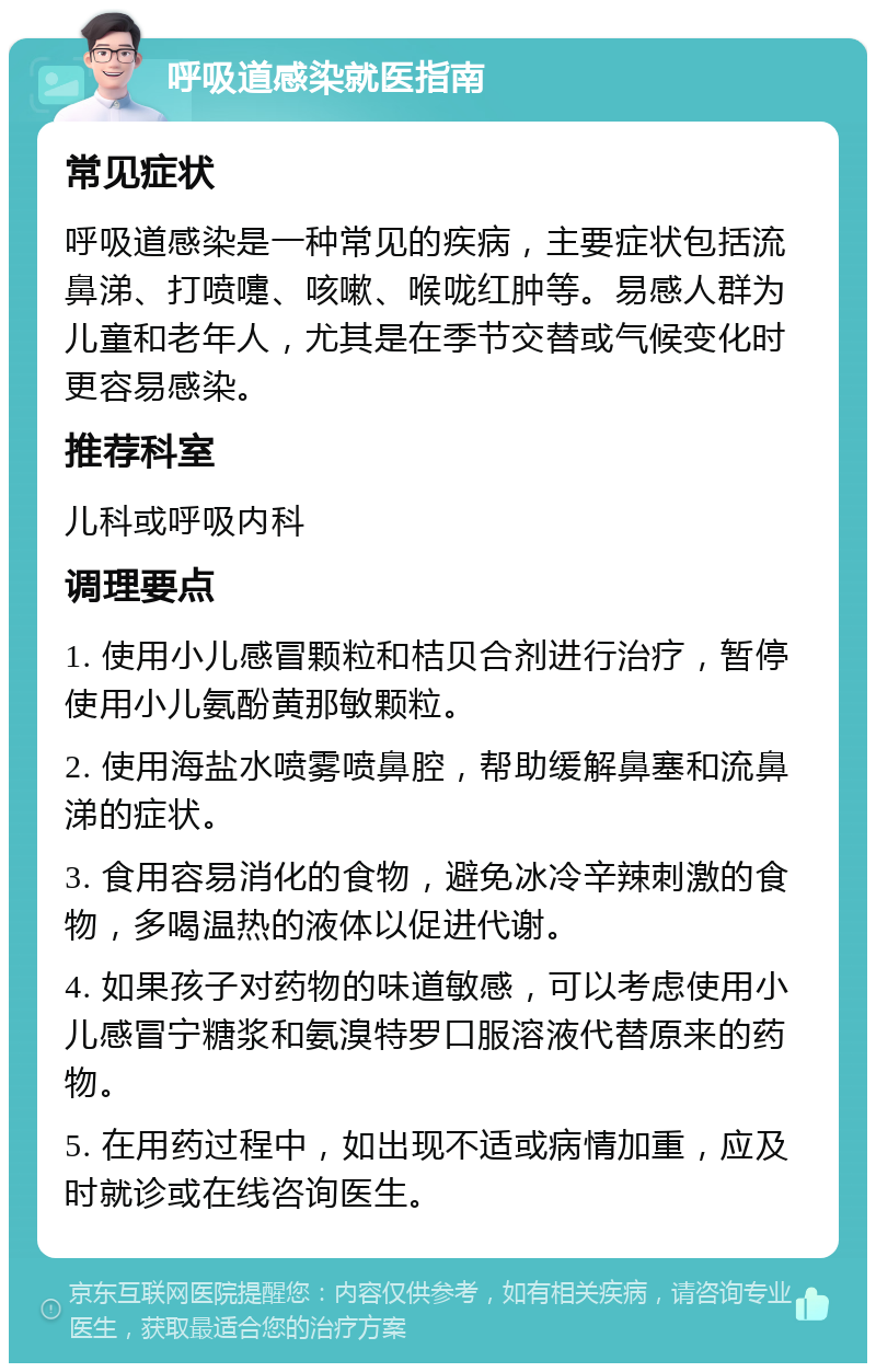 呼吸道感染就医指南 常见症状 呼吸道感染是一种常见的疾病，主要症状包括流鼻涕、打喷嚏、咳嗽、喉咙红肿等。易感人群为儿童和老年人，尤其是在季节交替或气候变化时更容易感染。 推荐科室 儿科或呼吸内科 调理要点 1. 使用小儿感冒颗粒和桔贝合剂进行治疗，暂停使用小儿氨酚黄那敏颗粒。 2. 使用海盐水喷雾喷鼻腔，帮助缓解鼻塞和流鼻涕的症状。 3. 食用容易消化的食物，避免冰冷辛辣刺激的食物，多喝温热的液体以促进代谢。 4. 如果孩子对药物的味道敏感，可以考虑使用小儿感冒宁糖浆和氨溴特罗口服溶液代替原来的药物。 5. 在用药过程中，如出现不适或病情加重，应及时就诊或在线咨询医生。