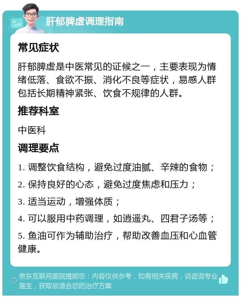 肝郁脾虚调理指南 常见症状 肝郁脾虚是中医常见的证候之一，主要表现为情绪低落、食欲不振、消化不良等症状，易感人群包括长期精神紧张、饮食不规律的人群。 推荐科室 中医科 调理要点 1. 调整饮食结构，避免过度油腻、辛辣的食物； 2. 保持良好的心态，避免过度焦虑和压力； 3. 适当运动，增强体质； 4. 可以服用中药调理，如逍遥丸、四君子汤等； 5. 鱼油可作为辅助治疗，帮助改善血压和心血管健康。