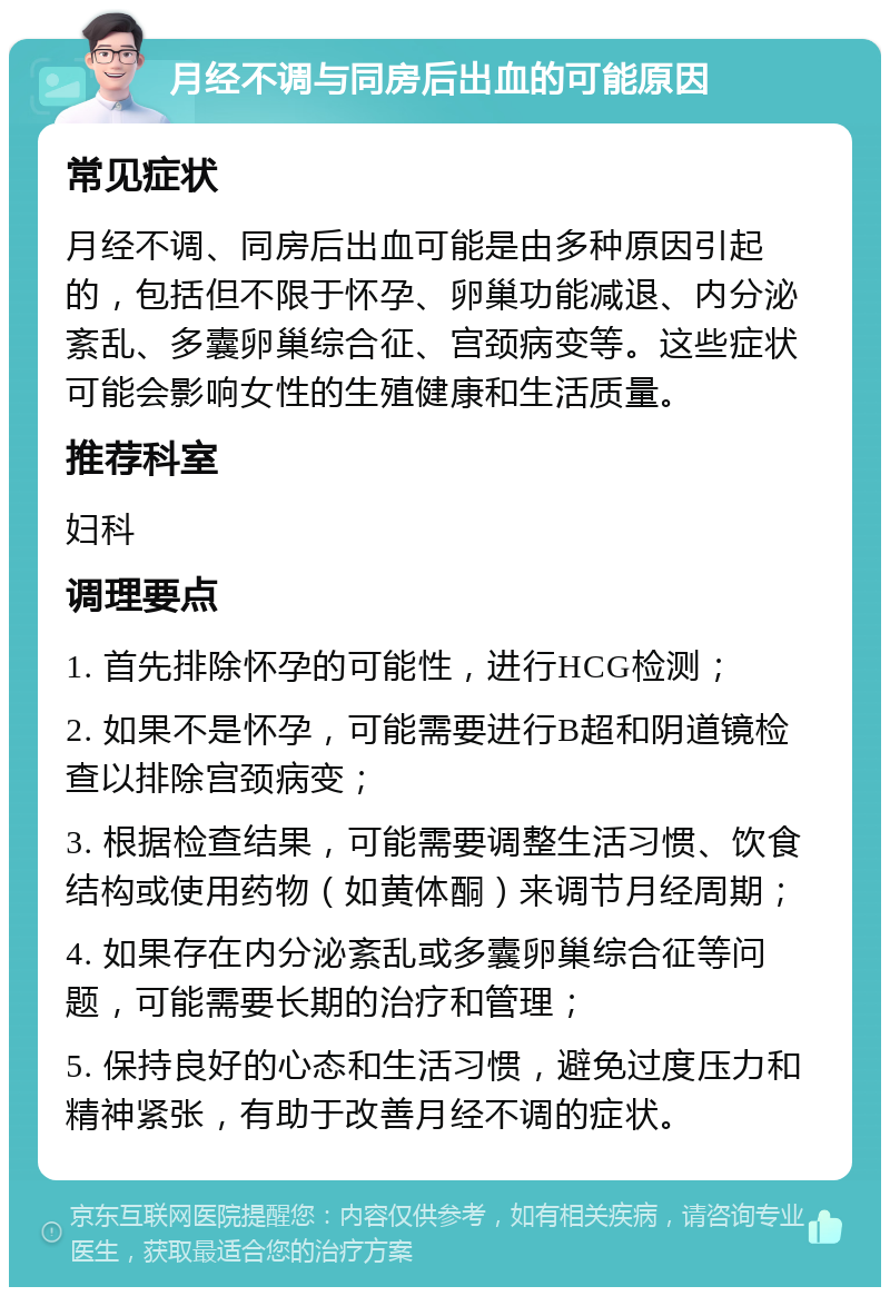 月经不调与同房后出血的可能原因 常见症状 月经不调、同房后出血可能是由多种原因引起的，包括但不限于怀孕、卵巢功能减退、内分泌紊乱、多囊卵巢综合征、宫颈病变等。这些症状可能会影响女性的生殖健康和生活质量。 推荐科室 妇科 调理要点 1. 首先排除怀孕的可能性，进行HCG检测； 2. 如果不是怀孕，可能需要进行B超和阴道镜检查以排除宫颈病变； 3. 根据检查结果，可能需要调整生活习惯、饮食结构或使用药物（如黄体酮）来调节月经周期； 4. 如果存在内分泌紊乱或多囊卵巢综合征等问题，可能需要长期的治疗和管理； 5. 保持良好的心态和生活习惯，避免过度压力和精神紧张，有助于改善月经不调的症状。