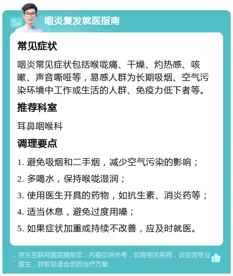 咽炎复发就医指南 常见症状 咽炎常见症状包括喉咙痛、干燥、灼热感、咳嗽、声音嘶哑等，易感人群为长期吸烟、空气污染环境中工作或生活的人群、免疫力低下者等。 推荐科室 耳鼻咽喉科 调理要点 1. 避免吸烟和二手烟，减少空气污染的影响； 2. 多喝水，保持喉咙湿润； 3. 使用医生开具的药物，如抗生素、消炎药等； 4. 适当休息，避免过度用嗓； 5. 如果症状加重或持续不改善，应及时就医。