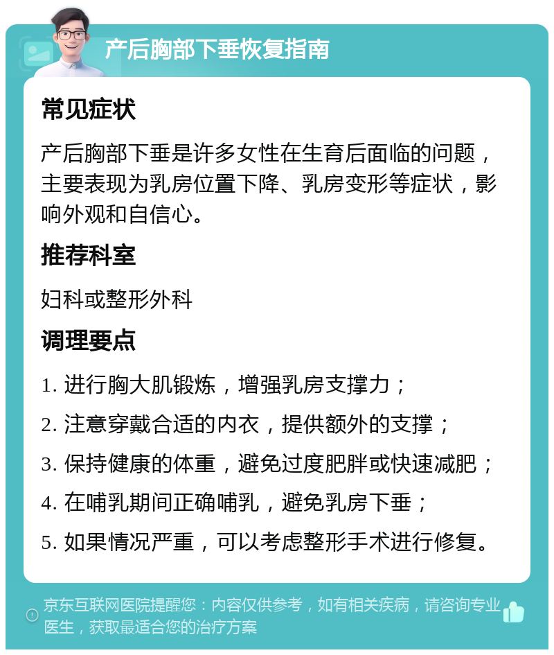 产后胸部下垂恢复指南 常见症状 产后胸部下垂是许多女性在生育后面临的问题，主要表现为乳房位置下降、乳房变形等症状，影响外观和自信心。 推荐科室 妇科或整形外科 调理要点 1. 进行胸大肌锻炼，增强乳房支撑力； 2. 注意穿戴合适的内衣，提供额外的支撑； 3. 保持健康的体重，避免过度肥胖或快速减肥； 4. 在哺乳期间正确哺乳，避免乳房下垂； 5. 如果情况严重，可以考虑整形手术进行修复。