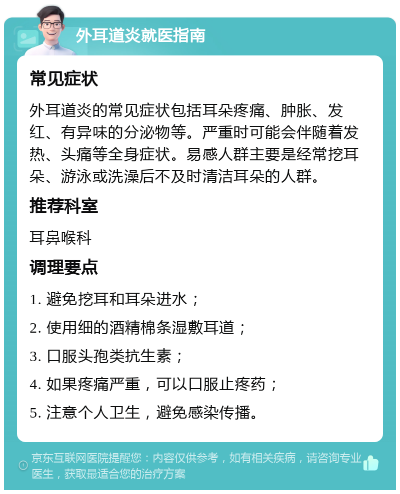 外耳道炎就医指南 常见症状 外耳道炎的常见症状包括耳朵疼痛、肿胀、发红、有异味的分泌物等。严重时可能会伴随着发热、头痛等全身症状。易感人群主要是经常挖耳朵、游泳或洗澡后不及时清洁耳朵的人群。 推荐科室 耳鼻喉科 调理要点 1. 避免挖耳和耳朵进水； 2. 使用细的酒精棉条湿敷耳道； 3. 口服头孢类抗生素； 4. 如果疼痛严重，可以口服止疼药； 5. 注意个人卫生，避免感染传播。