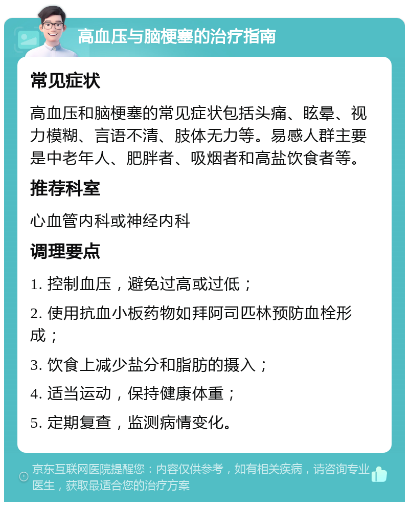 高血压与脑梗塞的治疗指南 常见症状 高血压和脑梗塞的常见症状包括头痛、眩晕、视力模糊、言语不清、肢体无力等。易感人群主要是中老年人、肥胖者、吸烟者和高盐饮食者等。 推荐科室 心血管内科或神经内科 调理要点 1. 控制血压，避免过高或过低； 2. 使用抗血小板药物如拜阿司匹林预防血栓形成； 3. 饮食上减少盐分和脂肪的摄入； 4. 适当运动，保持健康体重； 5. 定期复查，监测病情变化。