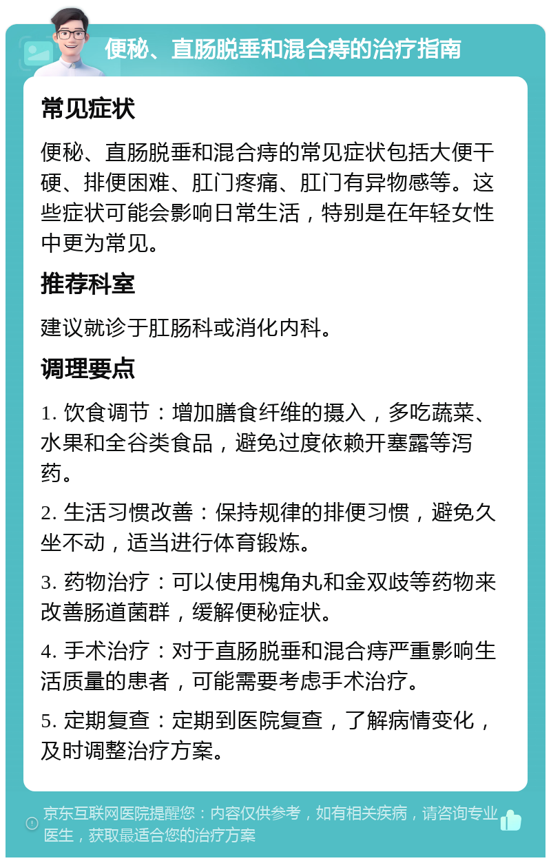 便秘、直肠脱垂和混合痔的治疗指南 常见症状 便秘、直肠脱垂和混合痔的常见症状包括大便干硬、排便困难、肛门疼痛、肛门有异物感等。这些症状可能会影响日常生活，特别是在年轻女性中更为常见。 推荐科室 建议就诊于肛肠科或消化内科。 调理要点 1. 饮食调节：增加膳食纤维的摄入，多吃蔬菜、水果和全谷类食品，避免过度依赖开塞露等泻药。 2. 生活习惯改善：保持规律的排便习惯，避免久坐不动，适当进行体育锻炼。 3. 药物治疗：可以使用槐角丸和金双歧等药物来改善肠道菌群，缓解便秘症状。 4. 手术治疗：对于直肠脱垂和混合痔严重影响生活质量的患者，可能需要考虑手术治疗。 5. 定期复查：定期到医院复查，了解病情变化，及时调整治疗方案。