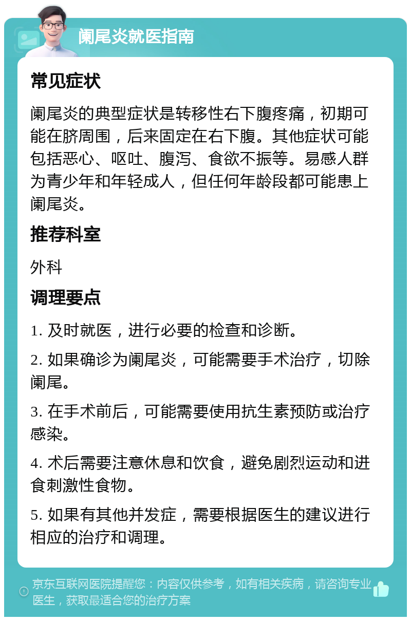 阑尾炎就医指南 常见症状 阑尾炎的典型症状是转移性右下腹疼痛，初期可能在脐周围，后来固定在右下腹。其他症状可能包括恶心、呕吐、腹泻、食欲不振等。易感人群为青少年和年轻成人，但任何年龄段都可能患上阑尾炎。 推荐科室 外科 调理要点 1. 及时就医，进行必要的检查和诊断。 2. 如果确诊为阑尾炎，可能需要手术治疗，切除阑尾。 3. 在手术前后，可能需要使用抗生素预防或治疗感染。 4. 术后需要注意休息和饮食，避免剧烈运动和进食刺激性食物。 5. 如果有其他并发症，需要根据医生的建议进行相应的治疗和调理。