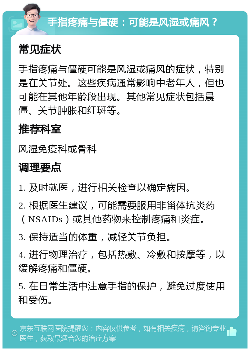 手指疼痛与僵硬：可能是风湿或痛风？ 常见症状 手指疼痛与僵硬可能是风湿或痛风的症状，特别是在关节处。这些疾病通常影响中老年人，但也可能在其他年龄段出现。其他常见症状包括晨僵、关节肿胀和红斑等。 推荐科室 风湿免疫科或骨科 调理要点 1. 及时就医，进行相关检查以确定病因。 2. 根据医生建议，可能需要服用非甾体抗炎药（NSAIDs）或其他药物来控制疼痛和炎症。 3. 保持适当的体重，减轻关节负担。 4. 进行物理治疗，包括热敷、冷敷和按摩等，以缓解疼痛和僵硬。 5. 在日常生活中注意手指的保护，避免过度使用和受伤。