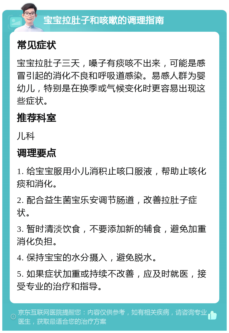 宝宝拉肚子和咳嗽的调理指南 常见症状 宝宝拉肚子三天，嗓子有痰咳不出来，可能是感冒引起的消化不良和呼吸道感染。易感人群为婴幼儿，特别是在换季或气候变化时更容易出现这些症状。 推荐科室 儿科 调理要点 1. 给宝宝服用小儿消积止咳口服液，帮助止咳化痰和消化。 2. 配合益生菌宝乐安调节肠道，改善拉肚子症状。 3. 暂时清淡饮食，不要添加新的辅食，避免加重消化负担。 4. 保持宝宝的水分摄入，避免脱水。 5. 如果症状加重或持续不改善，应及时就医，接受专业的治疗和指导。