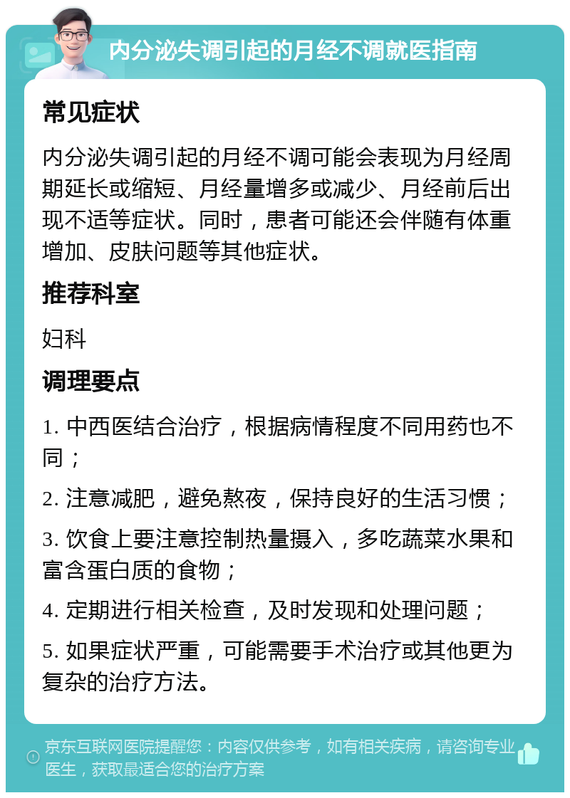 内分泌失调引起的月经不调就医指南 常见症状 内分泌失调引起的月经不调可能会表现为月经周期延长或缩短、月经量增多或减少、月经前后出现不适等症状。同时，患者可能还会伴随有体重增加、皮肤问题等其他症状。 推荐科室 妇科 调理要点 1. 中西医结合治疗，根据病情程度不同用药也不同； 2. 注意减肥，避免熬夜，保持良好的生活习惯； 3. 饮食上要注意控制热量摄入，多吃蔬菜水果和富含蛋白质的食物； 4. 定期进行相关检查，及时发现和处理问题； 5. 如果症状严重，可能需要手术治疗或其他更为复杂的治疗方法。