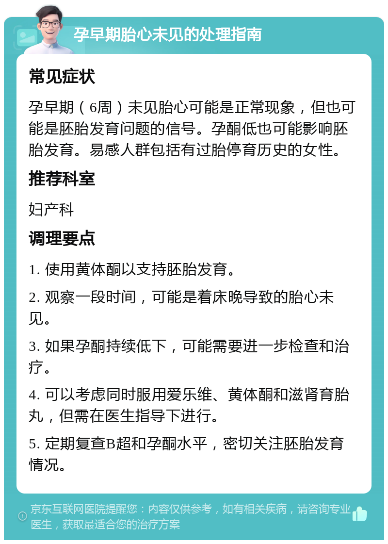 孕早期胎心未见的处理指南 常见症状 孕早期（6周）未见胎心可能是正常现象，但也可能是胚胎发育问题的信号。孕酮低也可能影响胚胎发育。易感人群包括有过胎停育历史的女性。 推荐科室 妇产科 调理要点 1. 使用黄体酮以支持胚胎发育。 2. 观察一段时间，可能是着床晚导致的胎心未见。 3. 如果孕酮持续低下，可能需要进一步检查和治疗。 4. 可以考虑同时服用爱乐维、黄体酮和滋肾育胎丸，但需在医生指导下进行。 5. 定期复查B超和孕酮水平，密切关注胚胎发育情况。