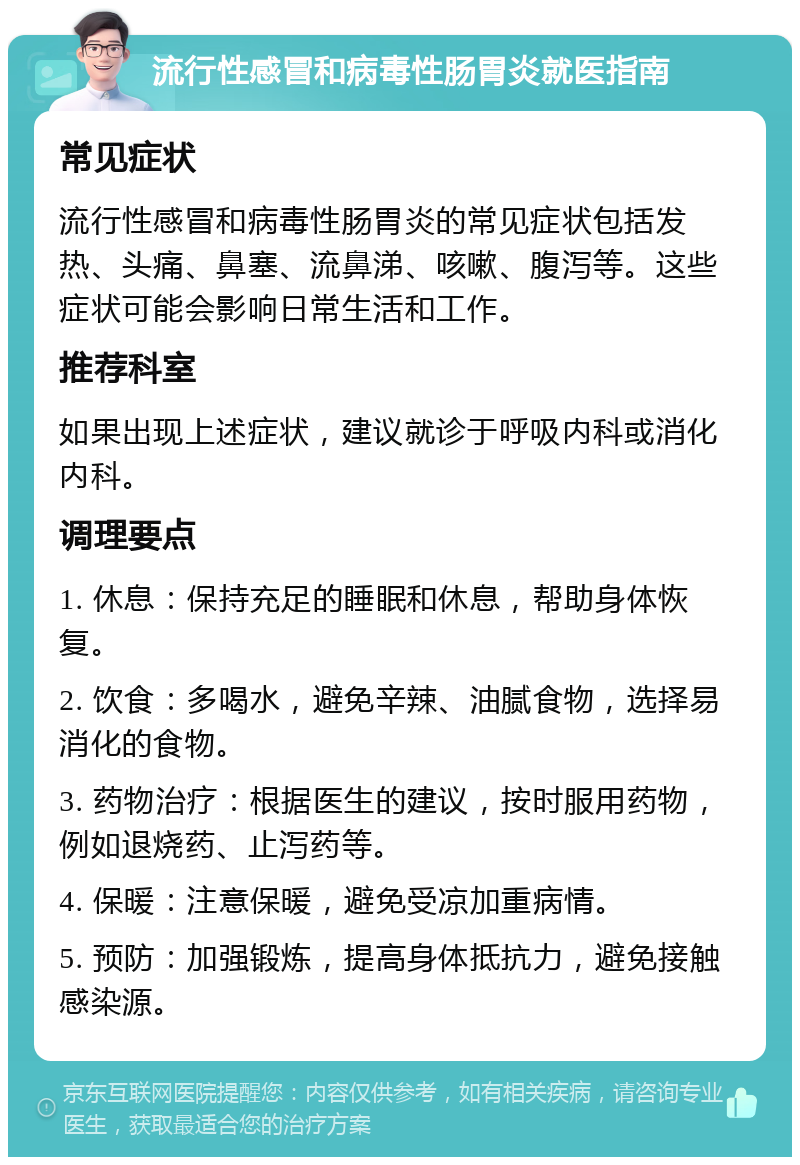 流行性感冒和病毒性肠胃炎就医指南 常见症状 流行性感冒和病毒性肠胃炎的常见症状包括发热、头痛、鼻塞、流鼻涕、咳嗽、腹泻等。这些症状可能会影响日常生活和工作。 推荐科室 如果出现上述症状，建议就诊于呼吸内科或消化内科。 调理要点 1. 休息：保持充足的睡眠和休息，帮助身体恢复。 2. 饮食：多喝水，避免辛辣、油腻食物，选择易消化的食物。 3. 药物治疗：根据医生的建议，按时服用药物，例如退烧药、止泻药等。 4. 保暖：注意保暖，避免受凉加重病情。 5. 预防：加强锻炼，提高身体抵抗力，避免接触感染源。