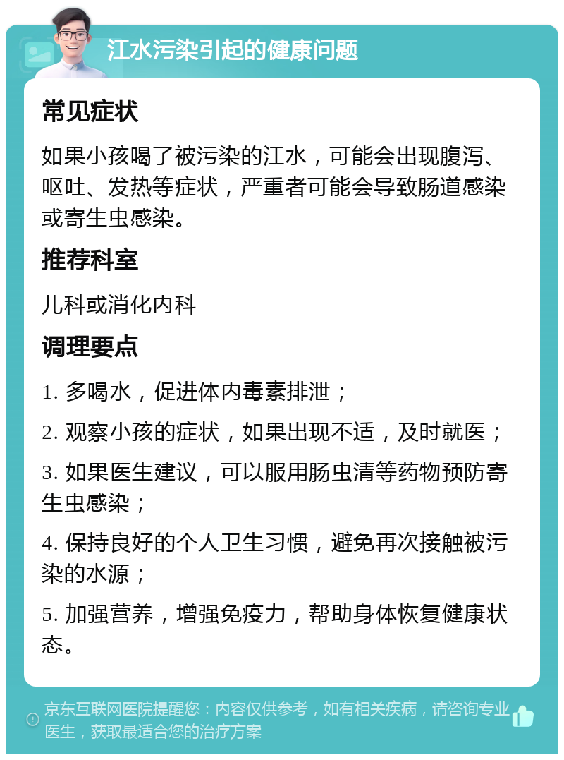 江水污染引起的健康问题 常见症状 如果小孩喝了被污染的江水，可能会出现腹泻、呕吐、发热等症状，严重者可能会导致肠道感染或寄生虫感染。 推荐科室 儿科或消化内科 调理要点 1. 多喝水，促进体内毒素排泄； 2. 观察小孩的症状，如果出现不适，及时就医； 3. 如果医生建议，可以服用肠虫清等药物预防寄生虫感染； 4. 保持良好的个人卫生习惯，避免再次接触被污染的水源； 5. 加强营养，增强免疫力，帮助身体恢复健康状态。