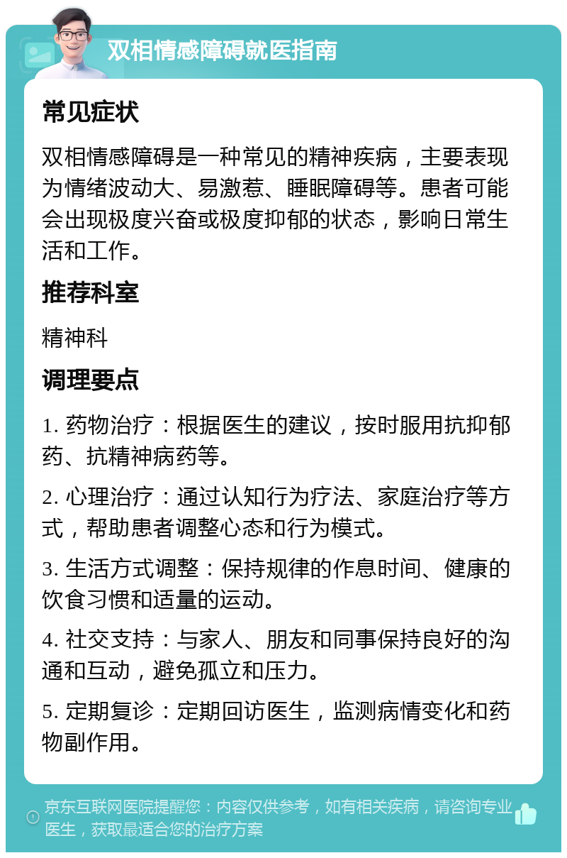 双相情感障碍就医指南 常见症状 双相情感障碍是一种常见的精神疾病，主要表现为情绪波动大、易激惹、睡眠障碍等。患者可能会出现极度兴奋或极度抑郁的状态，影响日常生活和工作。 推荐科室 精神科 调理要点 1. 药物治疗：根据医生的建议，按时服用抗抑郁药、抗精神病药等。 2. 心理治疗：通过认知行为疗法、家庭治疗等方式，帮助患者调整心态和行为模式。 3. 生活方式调整：保持规律的作息时间、健康的饮食习惯和适量的运动。 4. 社交支持：与家人、朋友和同事保持良好的沟通和互动，避免孤立和压力。 5. 定期复诊：定期回访医生，监测病情变化和药物副作用。