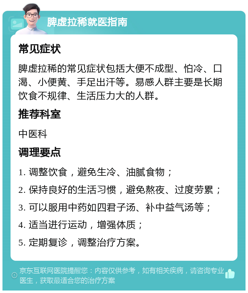 脾虚拉稀就医指南 常见症状 脾虚拉稀的常见症状包括大便不成型、怕冷、口渴、小便黄、手足出汗等。易感人群主要是长期饮食不规律、生活压力大的人群。 推荐科室 中医科 调理要点 1. 调整饮食，避免生冷、油腻食物； 2. 保持良好的生活习惯，避免熬夜、过度劳累； 3. 可以服用中药如四君子汤、补中益气汤等； 4. 适当进行运动，增强体质； 5. 定期复诊，调整治疗方案。