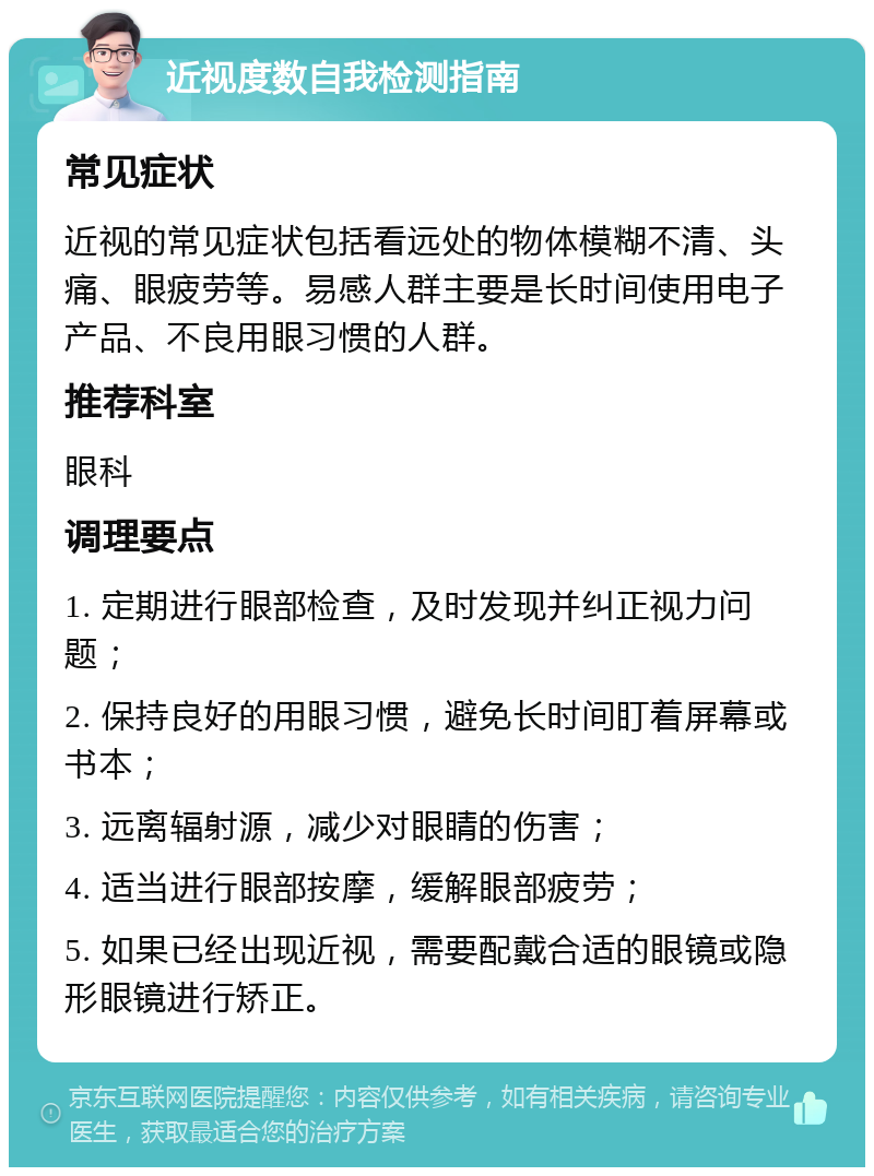 近视度数自我检测指南 常见症状 近视的常见症状包括看远处的物体模糊不清、头痛、眼疲劳等。易感人群主要是长时间使用电子产品、不良用眼习惯的人群。 推荐科室 眼科 调理要点 1. 定期进行眼部检查，及时发现并纠正视力问题； 2. 保持良好的用眼习惯，避免长时间盯着屏幕或书本； 3. 远离辐射源，减少对眼睛的伤害； 4. 适当进行眼部按摩，缓解眼部疲劳； 5. 如果已经出现近视，需要配戴合适的眼镜或隐形眼镜进行矫正。