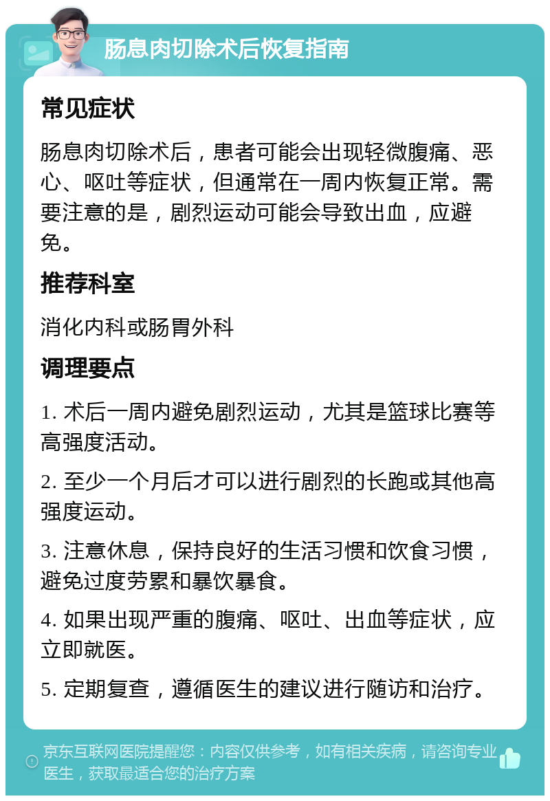 肠息肉切除术后恢复指南 常见症状 肠息肉切除术后，患者可能会出现轻微腹痛、恶心、呕吐等症状，但通常在一周内恢复正常。需要注意的是，剧烈运动可能会导致出血，应避免。 推荐科室 消化内科或肠胃外科 调理要点 1. 术后一周内避免剧烈运动，尤其是篮球比赛等高强度活动。 2. 至少一个月后才可以进行剧烈的长跑或其他高强度运动。 3. 注意休息，保持良好的生活习惯和饮食习惯，避免过度劳累和暴饮暴食。 4. 如果出现严重的腹痛、呕吐、出血等症状，应立即就医。 5. 定期复查，遵循医生的建议进行随访和治疗。