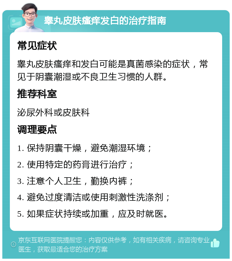 睾丸皮肤瘙痒发白的治疗指南 常见症状 睾丸皮肤瘙痒和发白可能是真菌感染的症状，常见于阴囊潮湿或不良卫生习惯的人群。 推荐科室 泌尿外科或皮肤科 调理要点 1. 保持阴囊干燥，避免潮湿环境； 2. 使用特定的药膏进行治疗； 3. 注意个人卫生，勤换内裤； 4. 避免过度清洁或使用刺激性洗涤剂； 5. 如果症状持续或加重，应及时就医。