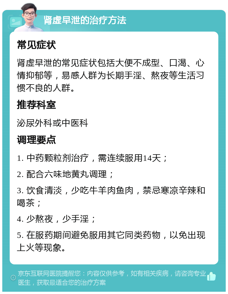 肾虚早泄的治疗方法 常见症状 肾虚早泄的常见症状包括大便不成型、口渴、心情抑郁等，易感人群为长期手淫、熬夜等生活习惯不良的人群。 推荐科室 泌尿外科或中医科 调理要点 1. 中药颗粒剂治疗，需连续服用14天； 2. 配合六味地黄丸调理； 3. 饮食清淡，少吃牛羊肉鱼肉，禁忌寒凉辛辣和喝茶； 4. 少熬夜，少手淫； 5. 在服药期间避免服用其它同类药物，以免出现上火等现象。