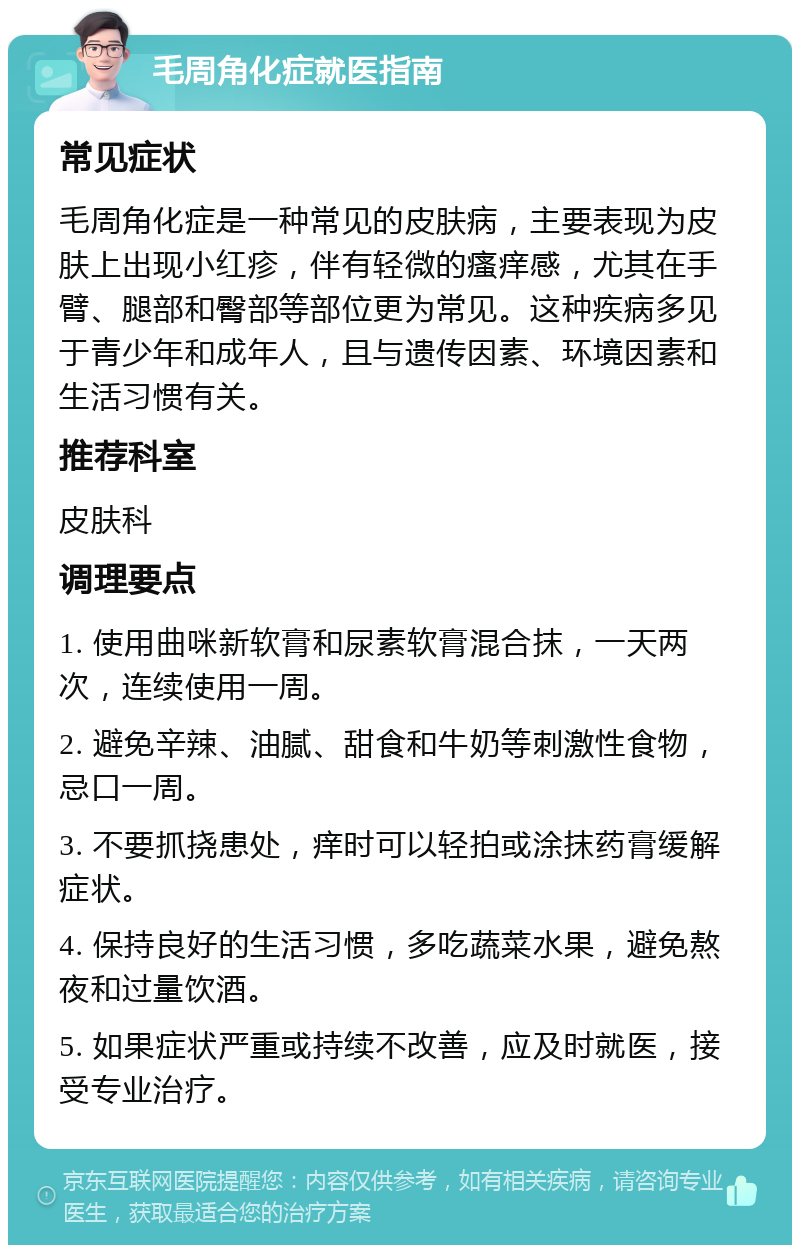 毛周角化症就医指南 常见症状 毛周角化症是一种常见的皮肤病，主要表现为皮肤上出现小红疹，伴有轻微的瘙痒感，尤其在手臂、腿部和臀部等部位更为常见。这种疾病多见于青少年和成年人，且与遗传因素、环境因素和生活习惯有关。 推荐科室 皮肤科 调理要点 1. 使用曲咪新软膏和尿素软膏混合抹，一天两次，连续使用一周。 2. 避免辛辣、油腻、甜食和牛奶等刺激性食物，忌口一周。 3. 不要抓挠患处，痒时可以轻拍或涂抹药膏缓解症状。 4. 保持良好的生活习惯，多吃蔬菜水果，避免熬夜和过量饮酒。 5. 如果症状严重或持续不改善，应及时就医，接受专业治疗。