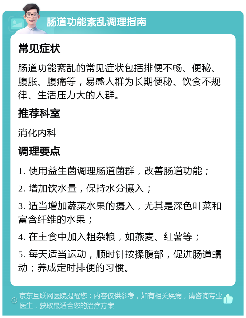 肠道功能紊乱调理指南 常见症状 肠道功能紊乱的常见症状包括排便不畅、便秘、腹胀、腹痛等，易感人群为长期便秘、饮食不规律、生活压力大的人群。 推荐科室 消化内科 调理要点 1. 使用益生菌调理肠道菌群，改善肠道功能； 2. 增加饮水量，保持水分摄入； 3. 适当增加蔬菜水果的摄入，尤其是深色叶菜和富含纤维的水果； 4. 在主食中加入粗杂粮，如燕麦、红薯等； 5. 每天适当运动，顺时针按揉腹部，促进肠道蠕动；养成定时排便的习惯。