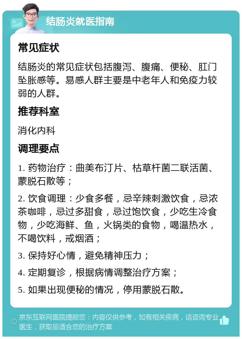 结肠炎就医指南 常见症状 结肠炎的常见症状包括腹泻、腹痛、便秘、肛门坠胀感等。易感人群主要是中老年人和免疫力较弱的人群。 推荐科室 消化内科 调理要点 1. 药物治疗：曲美布汀片、枯草杆菌二联活菌、蒙脱石散等； 2. 饮食调理：少食多餐，忌辛辣刺激饮食，忌浓茶咖啡，忌过多甜食，忌过饱饮食，少吃生冷食物，少吃海鲜、鱼，火锅类的食物，喝温热水，不喝饮料，戒烟酒； 3. 保持好心情，避免精神压力； 4. 定期复诊，根据病情调整治疗方案； 5. 如果出现便秘的情况，停用蒙脱石散。