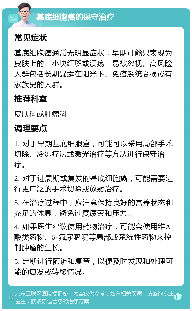 基底细胞癌的保守治疗 常见症状 基底细胞癌通常无明显症状，早期可能只表现为皮肤上的一小块红斑或溃疡，易被忽视。高风险人群包括长期暴露在阳光下、免疫系统受损或有家族史的人群。 推荐科室 皮肤科或肿瘤科 调理要点 1. 对于早期基底细胞癌，可能可以采用局部手术切除、冷冻疗法或激光治疗等方法进行保守治疗。 2. 对于进展期或复发的基底细胞癌，可能需要进行更广泛的手术切除或放射治疗。 3. 在治疗过程中，应注意保持良好的营养状态和充足的休息，避免过度疲劳和压力。 4. 如果医生建议使用药物治疗，可能会使用维A酸类药物、5-氟尿嘧啶等局部或系统性药物来控制肿瘤的生长。 5. 定期进行随访和复查，以便及时发现和处理可能的复发或转移情况。