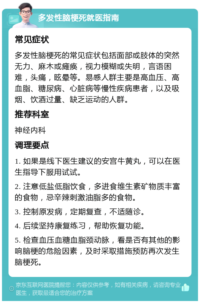 多发性脑梗死就医指南 常见症状 多发性脑梗死的常见症状包括面部或肢体的突然无力、麻木或瘫痪，视力模糊或失明，言语困难，头痛，眩晕等。易感人群主要是高血压、高血脂、糖尿病、心脏病等慢性疾病患者，以及吸烟、饮酒过量、缺乏运动的人群。 推荐科室 神经内科 调理要点 1. 如果是线下医生建议的安宫牛黄丸，可以在医生指导下服用试试。 2. 注意低盐低脂饮食，多进食维生素矿物质丰富的食物，忌辛辣刺激油脂多的食物。 3. 控制原发病，定期复查，不适随诊。 4. 后续坚持康复练习，帮助恢复功能。 5. 检查血压血糖血脂颈动脉，看是否有其他的影响脑梗的危险因素，及时采取措施预防再次发生脑梗死。