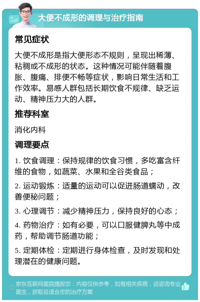 大便不成形的调理与治疗指南 常见症状 大便不成形是指大便形态不规则，呈现出稀薄、粘稠或不成形的状态。这种情况可能伴随着腹胀、腹痛、排便不畅等症状，影响日常生活和工作效率。易感人群包括长期饮食不规律、缺乏运动、精神压力大的人群。 推荐科室 消化内科 调理要点 1. 饮食调理：保持规律的饮食习惯，多吃富含纤维的食物，如蔬菜、水果和全谷类食品； 2. 运动锻炼：适量的运动可以促进肠道蠕动，改善便秘问题； 3. 心理调节：减少精神压力，保持良好的心态； 4. 药物治疗：如有必要，可以口服健脾丸等中成药，帮助调节肠道功能； 5. 定期体检：定期进行身体检查，及时发现和处理潜在的健康问题。